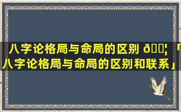 八字论格局与命局的区别 🐦 「八字论格局与命局的区别和联系」